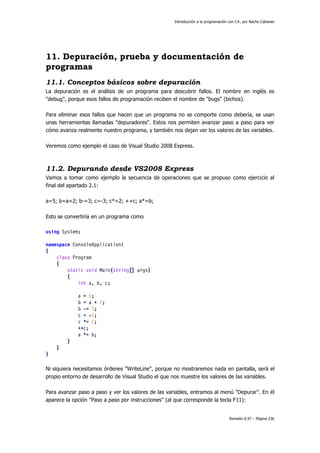 Introducción a la programación con C#, por Nacho Cabanes
Revisión 0.97 – Página 236
11. Depuración, prueba y documentación de
programas
11.1. Conceptos básicos sobre depuración
La depuración es el análisis de un programa para descubrir fallos. El nombre en inglés es
"debug", porque esos fallos de programación reciben el nombre de "bugs" (bichos).
Para eliminar esos fallos que hacen que un programa no se comporte como debería, se usan
unas herramientas llamadas "depuradores". Estos nos permiten avanzar paso a paso para ver
cómo avanza realmente nuestro programa, y también nos dejan ver los valores de las variables.
Veremos como ejemplo el caso de Visual Studio 2008 Express.
11.2. Depurando desde VS2008 Express
Vamos a tomar como ejemplo la secuencia de operaciones que se propuso como ejercicio al
final del apartado 2.1:
a=5; b=a+2; b-=3; c=-3; c*=2; ++c; a*=b;
Esto se convertiría en un programa como
using System;
namespace ConsoleApplication1
{
class Program
{
static void Main(string[] args)
{
int a, b, c;
a = 5;
b = a + 2;
b -= 3;
c = -3;
c *= 2;
++c;
a *= b;
}
}
}
Ni siquiera necesitamos órdenes "WriteLine", porque no mostraremos nada en pantalla, será el
propio entorno de desarrollo de Visual Studio el que nos muestre los valores de las variables.
Para avanzar paso a paso y ver los valores de las variables, entramos al menú "Depurar". En él
aparece la opción "Paso a paso por instrucciones" (al que corresponde la tecla F11):
 