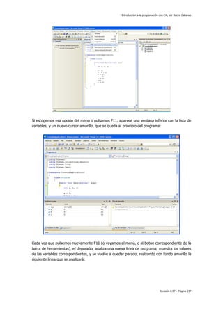 Introducción a la programación con C#, por Nacho Cabanes
Revisión 0.97 – Página 237
Si escogemos esa opción del menú o pulsamos F11, aparece una ventana inferior con la lista de
variables, y un nuevo cursor amarillo, que se queda al principio del programa:
Cada vez que pulsemos nuevamente F11 (o vayamos al menú, o al botón correspondiente de la
barra de herramientas), el depurador analiza una nueva línea de programa, muestra los valores
de las variables correspondientes, y se vuelve a quedar parado, realzando con fondo amarillo la
siguiente línea que se analizará:
 