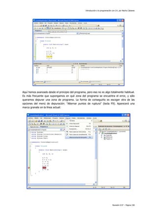 Introducción a la programación con C#, por Nacho Cabanes
Revisión 0.97 – Página 238
Aquí hemos avanzado desde el principio del programa, pero eso no es algo totalmente habitual.
Es más frecuente que supongamos en qué zona del programa se encuentra el error, y sólo
queramos depurar una zona de programa. La forma de conseguirlo es escoger otra de las
opciones del menú de depuración: "Alternar puntos de ruptura" (tecla F9). Aparecerá una
marca granate en la línea actual:
 