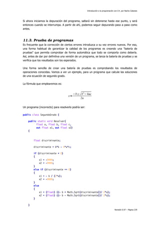 Introducción a la programación con C#, por Nacho Cabanes
Revisión 0.97 – Página 239
Si ahora iniciamos la depuración del programa, saltará sin detenerse hasta ese punto, y será
entonces cuando se interrumpa. A partir de ahí, podemos seguir depurando paso a paso como
antes.
11.3. Prueba de programas
Es frecuente que la corrección de ciertos errores introduzca a su vez errores nuevos. Por eso,
una forma habitual de garantizar la calidad de los programas es creando una "batería de
pruebas" que permita comprobar de forma automática que todo se comporta como debería.
Así, antes de dar por definitiva una versión de un programa, se lanza la batería de pruebas y se
verifica que los resultados son los esperados.
Una forma sencilla de crear una batería de pruebas es comprobando los resultados de
operaciones conocidas. Vamos a ver un ejemplo, para un programa que calcule las soluciones
de una ecuación de segundo grado.
La fórmula que emplearemos es:
Un programa (incorrecto) para resolverlo podría ser:
public class SegundoGrado {
public static void Resolver(
float a, float b, float c,
out float x1, out float x2)
{
float discriminante;
discriminante = b*b - 4*a*c;
if (discriminante < 0)
{
x1 = -9999;
x2 = -9999;
}
else if (discriminante == 0)
{
x1 = - b / (2*a);
x2 = -9999;
}
else
{
x1 = (float) ((- b + Math.Sqrt(discriminante))/ 2*a);
x2 = (float) ((- b - Math.Sqrt(discriminante))/ 2*a);
}
}
 