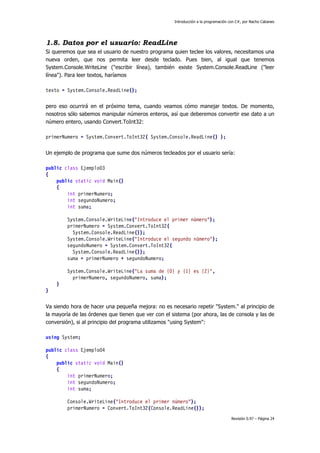 Introducción a la programación con C#, por Nacho Cabanes
Revisión 0.97 – Página 24
1.8. Datos por el usuario: ReadLine
Si queremos que sea el usuario de nuestro programa quien teclee los valores, necesitamos una
nueva orden, que nos permita leer desde teclado. Pues bien, al igual que tenemos
System.Console.WriteLine ("escribir línea), también existe System.Console.ReadLine ("leer
línea"). Para leer textos, haríamos
texto = System.Console.ReadLine();
pero eso ocurrirá en el próximo tema, cuando veamos cómo manejar textos. De momento,
nosotros sólo sabemos manipular números enteros, así que deberemos convertir ese dato a un
número entero, usando Convert.ToInt32:
primerNumero = System.Convert.ToInt32( System.Console.ReadLine() );
Un ejemplo de programa que sume dos números tecleados por el usuario sería:
public class Ejemplo03
{
public static void Main()
{
int primerNumero;
int segundoNumero;
int suma;
System.Console.WriteLine("Introduce el primer número");
primerNumero = System.Convert.ToInt32(
System.Console.ReadLine());
System.Console.WriteLine("Introduce el segundo número");
segundoNumero = System.Convert.ToInt32(
System.Console.ReadLine());
suma = primerNumero + segundoNumero;
System.Console.WriteLine("La suma de {0} y {1} es {2}",
primerNumero, segundoNumero, suma);
}
}
Va siendo hora de hacer una pequeña mejora: no es necesario repetir "System." al principio de
la mayoría de las órdenes que tienen que ver con el sistema (por ahora, las de consola y las de
conversión), si al principio del programa utilizamos "using System":
using System;
public class Ejemplo04
{
public static void Main()
{
int primerNumero;
int segundoNumero;
int suma;
Console.WriteLine("Introduce el primer número");
primerNumero = Convert.ToInt32(Console.ReadLine());
 