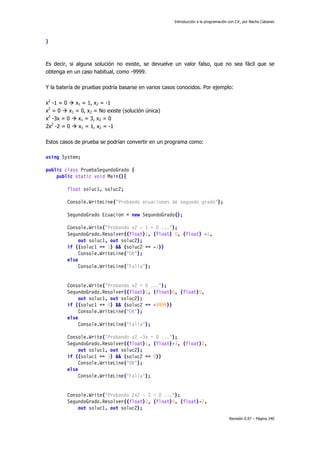 Introducción a la programación con C#, por Nacho Cabanes
Revisión 0.97 – Página 240
}
Es decir, si alguna solución no existe, se devuelve un valor falso, que no sea fácil que se
obtenga en un caso habitual, como -9999.
Y la batería de pruebas podría basarse en varios casos conocidos. Por ejemplo:
x2
-1 = 0 x1 = 1, x2 = -1
x2
= 0 x1 = 0, x2 = No existe (solución única)
x2
-3x = 0 x1 = 3, x2 = 0
2x2
-2 = 0 x1 = 1, x2 = -1
Estos casos de prueba se podrían convertir en un programa como:
using System;
public class PruebaSegundoGrado {
public static void Main(){
float soluc1, soluc2;
Console.WriteLine("Probando ecuaciones de segundo grado");
SegundoGrado Ecuacion = new SegundoGrado();
Console.Write("Probando x2 - 1 = 0 ...");
SegundoGrado.Resolver((float)1, (float) 0, (float) -1,
out soluc1, out soluc2);
if ((soluc1 == 1) && (soluc2 == -1))
Console.WriteLine("OK");
else
Console.WriteLine("Falla");
Console.Write("Probando x2 = 0 ...");
SegundoGrado.Resolver((float)1, (float)0, (float)0,
out soluc1, out soluc2);
if ((soluc1 == 0) && (soluc2 == -9999))
Console.WriteLine("OK");
else
Console.WriteLine("Falla");
Console.Write("Probando x2 -3x = 0 ...");
SegundoGrado.Resolver((float)1, (float)-3, (float)0,
out soluc1, out soluc2);
if ((soluc1 == 3) && (soluc2 == 0))
Console.WriteLine("OK");
else
Console.WriteLine("Falla");
Console.Write("Probando 2x2 - 2 = 0 ...");
SegundoGrado.Resolver((float)2, (float)0, (float)-2,
out soluc1, out soluc2);
 