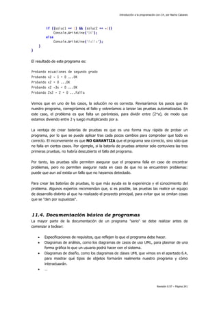 Introducción a la programación con C#, por Nacho Cabanes
Revisión 0.97 – Página 241
if ((soluc1 == 1) && (soluc2 == -1))
Console.WriteLine("OK");
else
Console.WriteLine("Falla");
}
}
El resultado de este programa es:
Probando ecuaciones de segundo grado
Probando x2 - 1 = 0 ...OK
Probando x2 = 0 ...OK
Probando x2 -3x = 0 ...OK
Probando 2x2 - 2 = 0 ...Falla
Vemos que en uno de los casos, la solución no es correcta. Revisaríamos los pasos que da
nuestro programa, corregiríamos el fallo y volveríamos a lanzar las pruebas automatizadas. En
este caso, el problema es que falta un paréntesis, para dividir entre (2*a), de modo que
estamos diviendo entre 2 y luego multiplicando por a.
La ventaja de crear baterías de pruebas es que es una forma muy rápida de probar un
programa, por lo que se puede aplicar tras cada pocos cambios para comprobar que todo es
correcto. El inconveniente es que NO GARANTIZA que el programa sea correcto, sino sólo que
no falla en ciertos casos. Por ejemplo, si la batería de pruebas anterior solo contuviera las tres
primeras pruebas, no habría descubierto el fallo del programa.
Por tanto, las pruebas sólo permiten asegurar que el programa falla en caso de encontrar
problemas, pero no permiten asegurar nada en caso de que no se encuentren problemas:
puede que aun así exista un fallo que no hayamos detectado.
Para crear las baterías de pruebas, lo que más ayuda es la experiencia y el conocimiento del
problema. Algunos expertos recomiendan que, si es posible, las pruebas las realice un equipo
de desarrollo distinto al que ha realizado el proyecto principal, para evitar que se omitan cosas
que se "den por supuestas".
11.4. Documentación básica de programas
La mayor parte de la documentación de un programa "serio" se debe realizar antes de
comenzar a teclear:
• Especificaciones de requisitos, que reflejen lo que el programa debe hacer.
• Diagramas de análisis, como los diagramas de casos de uso UML, para plasmar de una
forma gráfica lo que un usuario podrá hacer con el sistema.
• Diagramas de diseño, como los diagramas de clases UML que vimos en el apartado 6.4,
para mostrar qué tipos de objetos formarán realmente nuestro programa y cómo
interactuarán.
• …
 