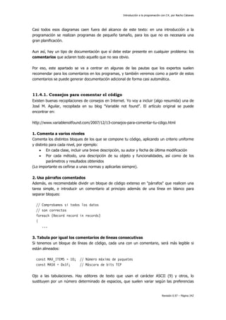 Introducción a la programación con C#, por Nacho Cabanes
Revisión 0.97 – Página 242
Casi todos esos diagramas caen fuera del alcance de este texto: en una introducción a la
programación se realizan programas de pequeño tamaño, para los que no es necesaria una
gran planificación.
Aun así, hay un tipo de documentación que sí debe estar presente en cualquier problema: los
comentarios que aclaren todo aquello que no sea obvio.
Por eso, este apartado se va a centrar en algunas de las pautas que los expertos suelen
recomendar para los comentarios en los programas, y también veremos como a partir de estos
comentarios se puede generar documentación adicional de forma casi automática.
11.4.1. Consejos para comentar el código
Existen buenas recopilaciones de consejos en Internet. Yo voy a incluir (algo resumida) una de
José M. Aguilar, recopilada en su blog "Variable not found". El artículo original se puede
encontrar en:
http://www.variablenotfound.com/2007/12/13-consejos-para-comentar-tu-cdigo.html
1. Comenta a varios niveles
Comenta los distintos bloques de los que se compone tu código, aplicando un criterio uniforme
y distinto para cada nivel, por ejemplo:
• En cada clase, incluir una breve descripción, su autor y fecha de última modificación
• Por cada método, una descripción de su objeto y funcionalidades, así como de los
parámetros y resultados obtenidos
(Lo importante es ceñirse a unas normas y aplicarlas siempre).
2. Usa párrafos comentados
Además, es recomendable dividir un bloque de código extenso en "párrafos" que realicen una
tarea simple, e introducir un comentario al principio además de una línea en blanco para
separar bloques:
// Comprobamos si todos los datos
// son correctos
foreach (Record record in records)
{
...
3. Tabula por igual los comentarios de líneas consecutivas
Si tenemos un bloque de líneas de código, cada una con un comentario, será más legible si
están alineados:
const MAX_ITEMS = 10; // Número máximo de paquetes
const MASK = 0x1F; // Máscara de bits TCP
Ojo a las tabulaciones. Hay editores de texto que usan el carácter ASCII (9) y otros, lo
sustituyen por un número determinado de espacios, que suelen variar según las preferencias
 