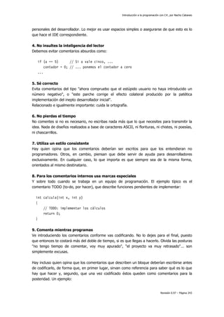 Introducción a la programación con C#, por Nacho Cabanes
Revisión 0.97 – Página 243
personales del desarrollador. Lo mejor es usar espacios simples o asegurarse de que esto es lo
que hace el IDE correspondiente.
4. No insultes la inteligencia del lector
Debemos evitar comentarios absurdos como:
if (a == 5) // Si a vale cinco, ...
contador = 0; // ... ponemos el contador a cero
...
5. Sé correcto
Evita comentarios del tipo "ahora compruebo que el estúpido usuario no haya introducido un
número negativo", o "este parche corrige el efecto colateral producido por la patética
implementación del inepto desarrollador inicial".
Relacionado e igualmente importante: cuida la ortografía.
6. No pierdas el tiempo
No comentes si no es necesario, no escribas nada más que lo que necesites para transmitir la
idea. Nada de diseños realizados a base de caracteres ASCII, ni florituras, ni chistes, ni poesías,
ni chascarrillos.
7. Utiliza un estilo consistente
Hay quien opina que los comentarios deberían ser escritos para que los entendieran no
programadores. Otros, en cambio, piensan que debe servir de ayuda para desarrolladores
exclusivamente. En cualquier caso, lo que importa es que siempre sea de la misma forma,
orientados al mismo destinatario.
8. Para los comentarios internos usa marcas especiales
Y sobre todo cuando se trabaja en un equipo de programación. El ejemplo típico es el
comentario TODO (to-do, por hacer), que describe funciones pendientes de implementar:
int calcula(int x, int y)
{
// TODO: implementar los cálculos
return 0;
}
9. Comenta mientras programas
Ve introduciendo los comentarios conforme vas codificando. No lo dejes para el final, puesto
que entonces te costará más del doble de tiempo, si es que llegas a hacerlo. Olvida las posturas
"no tengo tiempo de comentar, voy muy apurado", "el proyecto va muy retrasado"... son
simplemente excusas.
Hay incluso quien opina que los comentarios que describen un bloque deberían escribirse antes
de codificarlo, de forma que, en primer lugar, sirvan como referencia para saber qué es lo que
hay que hacer y, segundo, que una vez codificado éstos queden como comentarios para la
posteridad. Un ejemplo:
 