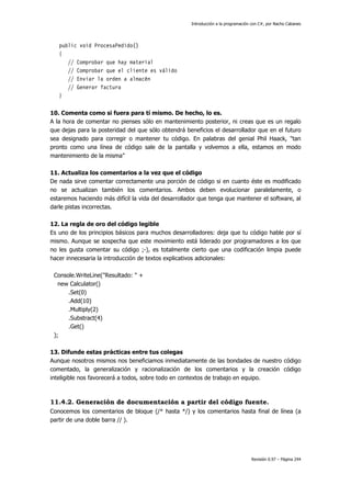 Introducción a la programación con C#, por Nacho Cabanes
Revisión 0.97 – Página 244
public void ProcesaPedido()
{
// Comprobar que hay material
// Comprobar que el cliente es válido
// Enviar la orden a almacén
// Generar factura
}
10. Comenta como si fuera para tí mismo. De hecho, lo es.
A la hora de comentar no pienses sólo en mantenimiento posterior, ni creas que es un regalo
que dejas para la posteridad del que sólo obtendrá beneficios el desarrollador que en el futuro
sea designado para corregir o mantener tu código. En palabras del genial Phil Haack, "tan
pronto como una línea de código sale de la pantalla y volvemos a ella, estamos en modo
mantenimiento de la misma"
11. Actualiza los comentarios a la vez que el código
De nada sirve comentar correctamente una porción de código si en cuanto éste es modificado
no se actualizan también los comentarios. Ambos deben evolucionar paralelamente, o
estaremos haciendo más difícil la vida del desarrollador que tenga que mantener el software, al
darle pistas incorrectas.
12. La regla de oro del código legible
Es uno de los principios básicos para muchos desarrolladores: deja que tu código hable por sí
mismo. Aunque se sospecha que este movimiento está liderado por programadores a los que
no les gusta comentar su código ;-), es totalmente cierto que una codificación limpia puede
hacer innecesaria la introducción de textos explicativos adicionales:
Console.WriteLine("Resultado: " +
new Calculator()
.Set(0)
.Add(10)
.Multiply(2)
.Substract(4)
.Get()
);
13. Difunde estas prácticas entre tus colegas
Aunque nosotros mismos nos beneficiamos inmediatamente de las bondades de nuestro código
comentado, la generalización y racionalización de los comentarios y la creación código
inteligible nos favorecerá a todos, sobre todo en contextos de trabajo en equipo.
11.4.2. Generación de documentación a partir del código fuente.
Conocemos los comentarios de bloque (/* hasta */) y los comentarios hasta final de línea (a
partir de una doble barra // ).
 