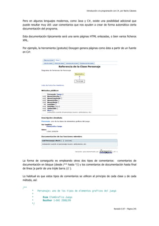 Introducción a la programación con C#, por Nacho Cabanes
Revisión 0.97 – Página 245
Pero en algunos lenguajes modernos, como Java y C#, existe una posibilidad adicional que
puede resultar muy útil: usar comentarios que nos ayuden a crear de forma automática cierta
documentación del programa.
Esta documentación típicamente será una serie páginas HTML enlazadas, o bien varios ficheros
XML.
Por ejemplo, la herramienta (gratuita) Doxygen genera páginas como ésta a partir de un fuente
en C#:
La forma de conseguirlo es empleando otros dos tipos de comentarios: comentarios de
documentación en bloque (desde /** hasta */) y los comentarios de documentación hasta final
de línea (a partir de una triple barra /// ).
Lo habitual es que estos tipos de comentarios se utilicen al principio de cada clase y de cada
método, así:
/**
* Personaje: uno de los tipos de elementos graficos del juego
*
* @see ElemGrafico Juego
* @author 1-DAI 2008/09
*/
 