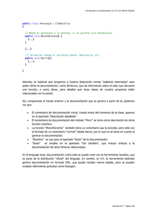 Introducción a la programación con C#, por Nacho Cabanes
Revisión 0.97 – Página 246
public class Personaje : ElemGrafico
{
// Mueve el personaje a la derecha, si es posible (sin obstáculos)
public void MoverDerecha() {
(...)
}
(...)
/// Animación cuando el personaje muere: ambulancia, etc.
public void Morir(){
(...)
}
}
Además, es habitual que tengamos a nuestra disposición ciertas "palabras reservadas" para
poder afinar la documentación, como @returns, que da información sobre el valor que devuelve
una función, o como @see, para detallar qué otras clases de nuestro programa están
relacionadas con la actual.
Así, comparando el fuente anterior y la documentación que se genera a partir de él, podemos
ver que:
• El comentario de documentación inicial, creado antes del comienzo de la clase, aparece
en el apartado "Descripción detallada".
• El comentario de documentación del método "Morir" se toma como descripción de dicha
función miembro.
• La función "MoverDerecha" también tiene un comentario que la precede, pero está con
el formato de un comentario "normal" (doble barra), por lo que no se tiene en cuenta al
generar la documentación.
• "@author" se usa para el apartado "Autor" de la documentación.
• "@see" se emplea en el apartado "Ver también", que incluye enlaces a la
documentación de otros ficheros relacionados.
En el lenguaje Java, documentación como esta se puede crear con la herramienta JavaDoc, que
es parte de la distribución "oficial" del lenguaje. En cambio, en C#, la herramienta estándar
genera documentación en formato XML, que puede resultar menos legible, pero se pueden
emplear alternativas gratuitas como Doxygen.
 