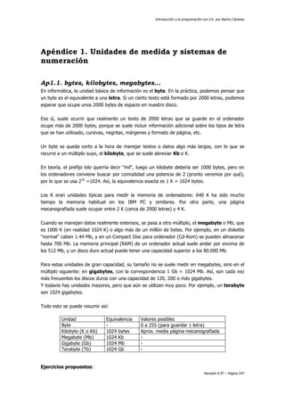 Introducción a la programación con C#, por Nacho Cabanes
Revisión 0.97 – Página 247
Apéndice 1. Unidades de medida y sistemas de
numeración
Ap1.1. bytes, kilobytes, megabytes...
En informática, la unidad básica de información es el byte. En la práctica, podemos pensar que
un byte es el equivalente a una letra. Si un cierto texto está formado por 2000 letras, podemos
esperar que ocupe unos 2000 bytes de espacio en nuestro disco.
Eso sí, suele ocurrir que realmente un texto de 2000 letras que se guarde en el ordenador
ocupe más de 2000 bytes, porque se suele incluir información adicional sobre los tipos de letra
que se han utilizado, cursivas, negritas, márgenes y formato de página, etc.
Un byte se queda corto a la hora de manejar textos o datos algo más largos, con lo que se
recurre a un múltiplo suyo, el kilobyte, que se suele abreviar Kb o K.
En teoría, el prefijo kilo querría decir "mil", luego un kilobyte debería ser 1000 bytes, pero en
los ordenadores conviene buscar por comodidad una potencia de 2 (pronto veremos por qué),
por lo que se usa 210
=1024. Así, la equivalencia exacta es 1 K = 1024 bytes.
Los K eran unidades típicas para medir la memoria de ordenadores: 640 K ha sido mucho
tiempo la memoria habitual en los IBM PC y similares. Por otra parte, una página
mecanografiada suele ocupar entre 2 K (cerca de 2000 letras) y 4 K.
Cuando se manejan datos realmente extensos, se pasa a otro múltiplo, el megabyte o Mb, que
es 1000 K (en realidad 1024 K) o algo más de un millón de bytes. Por ejemplo, en un diskette
"normal" caben 1.44 Mb, y en un Compact Disc para ordenador (Cd-Rom) se pueden almacenar
hasta 700 Mb. La memoria principal (RAM) de un ordenador actual suele andar por encima de
los 512 Mb, y un disco duro actual puede tener una capacidad superior a los 80.000 Mb.
Para estas unidades de gran capacidad, su tamaño no se suele medir en megabytes, sino en el
múltiplo siguiente: en gigabytes, con la correspondencia 1 Gb = 1024 Mb. Así, son cada vez
más frecuentes los discos duros con una capacidad de 120, 200 o más gigabytes.
Y todavía hay unidades mayores, pero que aún se utilizan muy poco. Por ejemplo, un terabyte
son 1024 gigabytes.
Todo esto se puede resumir así:
Unidad Equivalencia Valores posibles
Byte - 0 a 255 (para guardar 1 letra)
Kilobyte (K o Kb) 1024 bytes Aprox. media página mecanografiada
Megabyte (Mb) 1024 Kb -
Gigabyte (Gb) 1024 Mb -
Terabyte (Tb) 1024 Gb -
Ejercicios propuestos:
 