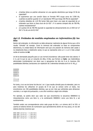 Introducción a la programación con C#, por Nacho Cabanes
Revisión 0.97 – Página 248
• ¿Cuántas letras se podrían almacenar en una agenda electrónica que tenga 32 Kb de
capacidad?
• Si suponemos que una canción típica en formato MP3 ocupa cerca de 3.500 Kb,
¿cuántas se podrían guardar en un reproductor MP3 que tenga 256 Mb de capacidad?
• ¿Cuántos diskettes de 1,44 Mb harían falta para hacer una copia de seguridad de un
ordenador que tiene un disco duro de 6,4 Gb? ¿Y si usamos compact disc de 700 Mb,
cuántos necesitaríamos?
• ¿A cuantos CD de 700 Mb equivale la capacidad de almacenamiento de un DVD de 4,7
Gb? ¿Y la de uno de 8,5 Gb?
Ap1.2. Unidades de medida empleadas en informática (2): los
bits
Dentro del ordenador, la información se debe almacenar realmente de alguna forma que a él le
resulte "cómoda" de manejar. Como la memoria del ordenador se basa en componentes
electrónicos, la unidad básica de información será que una posición de memoria esté usada o
no (totalmente llena o totalmente vacía), lo que se representa como un 1 o un 0. Esta unidad
recibe el nombre de bit.
Un bit es demasiado pequeño para un uso normal (recordemos: sólo puede tener dos valores: 0
ó 1), por lo que se usa un conjunto de ellos, 8 bits, que forman un byte. Las matemáticas
elementales (combinatoria) nos dicen que si agrupamos los bits de 8 en 8, tenemos 256
posibilidades distintas (variaciones con repetición de 2 elementos tomados de 8 en 8: VR2,8):
00000000
00000001
00000010
00000011
00000100
...
11111110
11111111
Por tanto, si en vez de tomar los bits de 1 en 1 (que resulta cómodo para el ordenador, pero no
para nosotros) los utilizamos en grupos de 8 (lo que se conoce como un byte), nos
encontramos con 256 posibilidades distintas, que ya son más que suficientes para almacenar
una letra, o un signo de puntuación, o una cifra numérica o algún otro símbolo.
Por ejemplo, se podría decir que cada vez que encontremos la secuencia 00000010 la
interpretaremos como una letra A, y la combinación 00000011 como una letra B, y así
sucesivamente.
También existe una correspondencia entre cada grupo de bits y un número del 0 al 255: si
usamos el sistema binario de numeración (que aprenderemos dentro de muy poco), en vez del
sistema decimal, tenemos que:
0000 0000 (binario) = 0 (decimal)
0000 0001 (binario) = 1 (decimal)
0000 0010 (binario) = 2 (decimal)
0000 0011 (binario) = 3 (decimal)
 