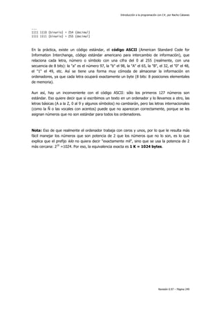 Introducción a la programación con C#, por Nacho Cabanes
Revisión 0.97 – Página 249
...
1111 1110 (binario) = 254 (decimal)
1111 1111 (binario) = 255 (decimal)
En la práctica, existe un código estándar, el código ASCII (American Standard Code for
Information Interchange, código estándar americano para intercambio de información), que
relaciona cada letra, número o símbolo con una cifra del 0 al 255 (realmente, con una
secuencia de 8 bits): la "a" es el número 97, la "b" el 98, la "A" el 65, la "B", el 32, el "0" el 48,
el "1" el 49, etc. Así se tiene una forma muy cómoda de almacenar la información en
ordenadores, ya que cada letra ocupará exactamente un byte (8 bits: 8 posiciones elementales
de memoria).
Aun así, hay un inconveniente con el código ASCII: sólo los primeros 127 números son
estándar. Eso quiere decir que si escribimos un texto en un ordenador y lo llevamos a otro, las
letras básicas (A a la Z, 0 al 9 y algunos símbolos) no cambiarán, pero las letras internacionales
(como la Ñ o las vocales con acentos) puede que no aparezcan correctamente, porque se les
asignan números que no son estándar para todos los ordenadores.
Nota: Eso de que realmente el ordenador trabaja con ceros y unos, por lo que le resulta más
fácil manejar los números que son potencia de 2 que los números que no lo son, es lo que
explica que el prefijo kilo no quiera decir "exactamente mil", sino que se usa la potencia de 2
más cercana: 210
=1024. Por eso, la equivalencia exacta es 1 K = 1024 bytes.
 