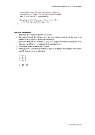 Introducción a la programación con C#, por Nacho Cabanes
Revisión 0.97 – Página 25
Console.WriteLine("Introduce el segundo número");
segundoNumero = Convert.ToInt32(Console.ReadLine());
suma = primerNumero + segundoNumero;
Console.WriteLine("La suma de {0} y {1} es {2}",
primerNumero, segundoNumero, suma);
}
}
Ejercicios propuestos:
1. Multiplicar dos números tecleados por usuario.
2. El usuario tecleará dos números (x e y), y el programa deberá calcular cual es el
resultado de su división y el resto de esa división.
3. El usuario tecleará dos números (a y b), y el programa mostrará el resultado de la
operación (a+b)*(a-b) y el resultado de la operación a2
-b2
.
4. Sumar tres números tecleados por usuario.
5. Pedir al usuario un número y mostrar su tabla de multiplicar. Por ejemplo, si el número
es el 3, debería escribirse algo como
3 x 0 = 0
3 x 1 = 3
3 x 2 = 6
…
3 x 10 = 30
 