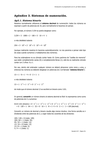 Introducción a la programación con C#, por Nacho Cabanes
Revisión 0.97 – Página 251
Apéndice 3. Sistemas de numeración.
Ap3.1. Sistema binario
Nosotros normalmente utilizamos el sistema decimal de numeración: todos los números se
expresan a partir de potencias de 10, pero normalmente lo hacemos sin pensar.
Por ejemplo, el número 3.254 se podría desglosar como:
3.254 = 3 · 1000 + 2 · 100 + 5 · 10 + 4 · 1
o más detallado todavía:
254 = 3 · 103
+ 2 · 102
+ 5 · 101
+ 4 · 100
(aunque realmente nosotros lo hacemos automáticamente: no nos paramos a pensar este tipo
de cosas cuando sumamos o multiplicamos dos números).
Para los ordenadores no es cómodo contar hasta 10. Como partimos de "casillas de memoria"
que están completamente vacías (0) o completamente llenas (1), sólo les es realmente cómodo
contar con 2 cifras: 0 y 1.
Por eso, dentro del ordenador cualquier número se deberá almacenar como ceros y unos, y
entonces los números se deberán desglosar en potencias de 2 (el llamado "sistema binario"):
13 = 1 · 8 + 1 · 4 + 0 · 2 + 1 · 1
o más detallado todavía:
13 = 1 · 2 3
+ 1 · 2 2
+ 0 · 2 1
+ 1 · 2 0
de modo que el número decimal 13 se escribirá en binario como 1101.
En general, convertir un número binario al sistema decimal es fácil: lo expresamos como suma
de potencias de 2 y sumamos:
0110 1101 (binario) = 0 · 2 7
+ 1 · 2 6
+ 1 · 2 5
+ 0 · 2 4
+ 1 · 2 3
+ 1 · 2 2
+ 0 · 2 1
+ 1 · 2 0
=
= 0 · 128 + 1 · 64 + 1 · 32 + 0 · 16 + 1 · 8 + 1· 4 + 0 · 2 + 1 · 1 = 109 (decimal)
Convertir un número de decimal a binario resulta algo menos intuitivo. Una forma sencilla es ir
dividiendo entre las potencias de 2, y coger todos los cocientes de las divisiones:
109 / 128 = 0 (resto: 109)
109 / 64 = 1 (resto: 45)
45 / 32 = 1 (resto: 13)
13 / 16 = 0 (resto: 13)
13 / 8 = 1 (resto: 5)
5 / 4 = 1 (resto: 1)
 