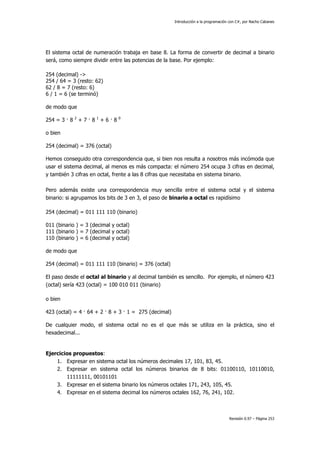 Introducción a la programación con C#, por Nacho Cabanes
Revisión 0.97 – Página 253
El sistema octal de numeración trabaja en base 8. La forma de convertir de decimal a binario
será, como siempre dividir entre las potencias de la base. Por ejemplo:
254 (decimal) ->
254 / 64 = 3 (resto: 62)
62 / 8 = 7 (resto: 6)
6 / 1 = 6 (se terminó)
de modo que
254 = 3 · 8 2
+ 7 · 8 1
+ 6 · 8 0
o bien
254 (decimal) = 376 (octal)
Hemos conseguido otra correspondencia que, si bien nos resulta a nosotros más incómoda que
usar el sistema decimal, al menos es más compacta: el número 254 ocupa 3 cifras en decimal,
y también 3 cifras en octal, frente a las 8 cifras que necesitaba en sistema binario.
Pero además existe una correspondencia muy sencilla entre el sistema octal y el sistema
binario: si agrupamos los bits de 3 en 3, el paso de binario a octal es rapidísimo
254 (decimal) = 011 111 110 (binario)
011 (binario ) = 3 (decimal y octal)
111 (binario ) = 7 (decimal y octal)
110 (binario ) = 6 (decimal y octal)
de modo que
254 (decimal) = 011 111 110 (binario) = 376 (octal)
El paso desde el octal al binario y al decimal también es sencillo. Por ejemplo, el número 423
(octal) sería 423 (octal) = 100 010 011 (binario)
o bien
423 (octal) = 4 · 64 + 2 · 8 + 3 · 1 = 275 (decimal)
De cualquier modo, el sistema octal no es el que más se utiliza en la práctica, sino el
hexadecimal...
Ejercicios propuestos:
1. Expresar en sistema octal los números decimales 17, 101, 83, 45.
2. Expresar en sistema octal los números binarios de 8 bits: 01100110, 10110010,
11111111, 00101101
3. Expresar en el sistema binario los números octales 171, 243, 105, 45.
4. Expresar en el sistema decimal los números octales 162, 76, 241, 102.
 
