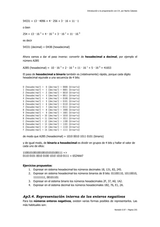 Introducción a la programación con C#, por Nacho Cabanes
Revisión 0.97 – Página 255
54331 = 13 · 4096 + 4 · 256 + 3 · 16 + 11 · 1
o bien
254 = 13 · 16 3
+ 4 · 16 2
+ 3 · 16 1
+ 11 · 16 0
es decir
54331 (decimal) = D43B (hexadecimal)
Ahora vamos a dar el paso inverso: convertir de hexadecimal a decimal, por ejemplo el
número A2B5
A2B5 (hexadecimal) = 10 · 16 3
+ 2 · 16 2
+ 11 · 16 1
+ 5 · 16 0
= 41653
El paso de hexadecimal a binario también es (relativamente) rápido, porque cada dígito
hexadecimal equivale a una secuencia de 4 bits:
0 (hexadecimal) = 0 (decimal) = 0000 (binario)
1 (hexadecimal) = 1 (decimal) = 0001 (binario)
2 (hexadecimal) = 2 (decimal) = 0010 (binario)
3 (hexadecimal) = 3 (decimal) = 0011 (binario)
4 (hexadecimal) = 4 (decimal) = 0100 (binario)
5 (hexadecimal) = 5 (decimal) = 0101 (binario)
6 (hexadecimal) = 6 (decimal) = 0110 (binario)
7 (hexadecimal) = 7 (decimal) = 0111 (binario)
8 (hexadecimal) = 8 (decimal) = 1000 (binario)
9 (hexadecimal) = 9 (decimal) = 1001 (binario)
A (hexadecimal) = 10 (decimal) = 1010 (binario)
B (hexadecimal) = 11 (decimal) = 1011 (binario)
C (hexadecimal) = 12 (decimal) = 1100 (binario)
D (hexadecimal) = 13 (decimal) = 1101 (binario)
E (hexadecimal) = 14 (decimal) = 1110 (binario)
F (hexadecimal) = 15 (decimal) = 1111 (binario)
de modo que A2B5 (hexadecimal) = 1010 0010 1011 0101 (binario)
y de igual modo, de binario a hexadecimal es dividir en grupos de 4 bits y hallar el valor de
cada uno de ellos:
110010100100100101010100111 =>
0110 0101 0010 0100 1010 1010 0111 = 6524AA7
Ejercicios propuestos:
1. Expresar en sistema hexadecimal los números decimales 18, 131, 83, 245.
2. Expresar en sistema hexadecimal los números binarios de 8 bits: 01100110, 10110010,
11111111, 00101101
3. Expresar en el sistema binario los números hexadecimales 2F, 37, A0, 1A2.
4. Expresar en el sistema decimal los números hexadecimales 1B2, 76, E1, 2A.
Ap3.4. Representación interna de los enteros negativos
Para los números enteros negativos, existen varias formas posibles de representarlos. Las
más habituales son:
 