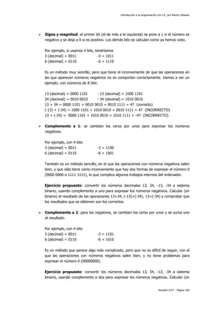 Introducción a la programación con C#, por Nacho Cabanes
Revisión 0.97 – Página 256
Signo y magnitud: el primer bit (el de más a la izquierda) se pone a 1 si el número es
negativo y se deja a 0 si es positivo. Los demás bits se calculan como ya hemos visto.
Por ejemplo, si usamos 4 bits, tendríamos
3 (decimal) = 0011 -3 = 1011
6 (decimal) = 0110 -6 = 1110
Es un método muy sencillo, pero que tiene el inconveniente de que las operaciones en
las que aparecen números negativos no se comportan correctamente. Vamos a ver un
ejemplo, con números de 8 bits:
13 (decimal) = 0000 1101 - 13 (decimal) = 1000 1101
34 (decimal) = 0010 0010 - 34 (decimal) = 1010 0010
13 + 34 = 0000 1101 + 0010 0010 = 0010 1111 = 47 (correcto)
(-13) + (-34) = 1000 1101 + 1010 0010 = 0010 1111 = 47 (INCORRECTO)
13 + (-34) = 0000 1101 + 1010 0010 = 1010 1111 = -47 (INCORRECTO)
Complemento a 1: se cambian los ceros por unos para expresar los números
negativos.
Por ejemplo, con 4 bits
3 (decimal) = 0011 -3 = 1100
6 (decimal) = 0110 -6 = 1001
También es un método sencillo, en el que las operaciones con números negativos salen
bien, y que sólo tiene como inconveniente que hay dos formas de expresar el número 0
(0000 0000 o 1111 1111), lo que complica algunos trabajos internos del ordenador.
Ejercicio propuesto: convertir los números decimales 13, 34, -13, -34 a sistema
binario, usando complemento a uno para expresar los números negativos. Calcular (en
binario) el resultado de las operaciones 13+34, (-13)+(-34), 13+(-34) y comprobar que
los resultados que se obtienen son los correctos.
Complemento a 2: para los negativos, se cambian los ceros por unos y se suma uno
al resultado.
Por ejemplo, con 4 bits
3 (decimal) = 0011 -3 = 1101
6 (decimal) = 0110 -6 = 1010
Es un método que parece algo más complicado, pero que no es difícil de seguir, con el
que las operaciones con números negativos salen bien, y no tiene problemas para
expresar el número 0 (00000000).
Ejercicio propuesto: convertir los números decimales 13, 34, -13, -34 a sistema
binario, usando complemento a dos para expresar los números negativos. Calcular (en
 