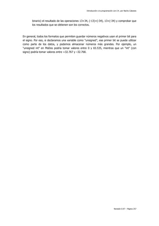Introducción a la programación con C#, por Nacho Cabanes
Revisión 0.97 – Página 257
binario) el resultado de las operaciones 13+34, (-13)+(-34), 13+(-34) y comprobar que
los resultados que se obtienen son los correctos.
En general, todos los formatos que permiten guardar números negativos usan el primer bit para
el signo. Por eso, si declaramos una variable como "unsigned", ese primer bit se puede utilizar
como parte de los datos, y podemos almacenar números más grandes. Por ejemplo, un
"unsigned int" en MsDos podría tomar valores entre 0 y 65.535, mientras que un "int" (con
signo) podría tomar valores entre +32.767 y –32.768.
 