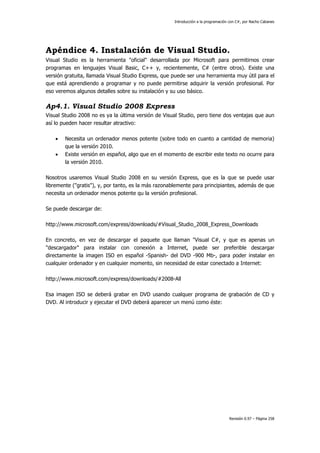 Introducción a la programación con C#, por Nacho Cabanes
Revisión 0.97 – Página 258
Apéndice 4. Instalación de Visual Studio.
Visual Studio es la herramienta "oficial" desarrollada por Microsoft para permitirnos crear
programas en lenguajes Visual Basic, C++ y, recientemente, C# (entre otros). Existe una
versión gratuita, llamada Visual Studio Express, que puede ser una herramienta muy útil para el
que está aprendiendo a programar y no puede permitirse adquirir la versión profesional. Por
eso veremos algunos detalles sobre su instalación y su uso básico.
Ap4.1. Visual Studio 2008 Express
Visual Studio 2008 no es ya la última versión de Visual Studio, pero tiene dos ventajas que aun
así lo pueden hacer resultar atractivo:
• Necesita un ordenador menos potente (sobre todo en cuanto a cantidad de memoria)
que la versión 2010.
• Existe versión en español, algo que en el momento de escribir este texto no ocurre para
la versión 2010.
Nosotros usaremos Visual Studio 2008 en su versión Express, que es la que se puede usar
libremente ("gratis"), y, por tanto, es la más razonablemente para principiantes, además de que
necesita un ordenador menos potente qu la versión profesional.
Se puede descargar de:
http://www.microsoft.com/express/downloads/#Visual_Studio_2008_Express_Downloads
En concreto, en vez de descargar el paquete que llaman "Visual C#, y que es apenas un
"descargador" para instalar con conexión a Internet, puede ser preferible descargar
directamente la imagen ISO en español -Spanish- del DVD -900 Mb-, para poder instalar en
cualquier ordenador y en cualquier momento, sin necesidad de estar conectado a Internet:
http://www.microsoft.com/express/downloads/#2008-All
Esa imagen ISO se deberá grabar en DVD usando cualquer programa de grabación de CD y
DVD. Al introducir y ejecutar el DVD deberá aparecer un menú como éste:
 