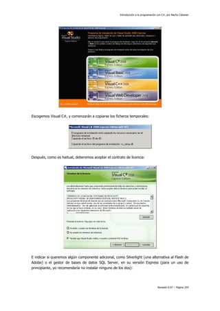 Introducción a la programación con C#, por Nacho Cabanes
Revisión 0.97 – Página 259
Escogemos Visual C#, y comenzarán a copiarse los ficheros temporales:
Después, como es haitual, deberemos aceptar el contrato de licencia:
E indicar si queremos algún componente adicional, como Silverlight (una alternativa al Flash de
Adobe) o el gestor de bases de datos SQL Server, en su versión Express (para un uso de
principiante, yo recomendaría no instalar ninguno de los dos):
 