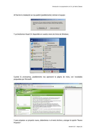 Introducción a la programación con C#, por Nacho Cabanes
Revisión 0.97 – Página 261
Al final de la instalación se nos pedirá (posiblemente) reiniciar el equipo:
Y ya tendremos Visual C# disponible en nuestro menú de Inicio de Windows:
Cuando lo arrancamos, posiblemente nos aparecerá la página de inicio, con novedades
propuestas por Microsoft:
Y para empezar un proyecto nuevo, deberíamos ir al menú Archivo y escoger la opción "Nuevo
Proyecto":
 