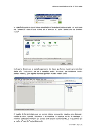 Introducción a la programación con C#, por Nacho Cabanes
Revisión 0.97 – Página 262
La mayoría de nuestros proyectos de principiante serían aplicaciones de consola. Los programas
con "ventanitas" como la que hicimos en el apartado 8.2 serían "aplicaciones de Windows
Forms":
En la parte derecha de la pantalla aparecerán las clases que forman nuestro proyecto (por
ahora, sólo "Program.cs", que es el esqueleto básico, "Form1.cs", que representa nuestra
primera ventana), y en la parte izquierda aparecerá nuestra ventana vacía.
El "cuadro de herramientas", que nos permite colocar componentes visuales, como botones y
casillas de texto, aparece "escondido" a la izquierda. Si hacemos un clic se despliega, y
podemos fijarlo con el "pincho" que aparece en la esquina superior dercha, si no queremos que
se vuelva a "esconder" automáticamente.
 