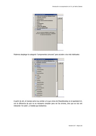 Introducción a la programación con C#, por Nacho Cabanes
Revisión 0.97 – Página 263
Podemos desplegar la categoría "componentes comunes" para acceder a los más habituales:
A partir de ahí, el manejo sería muy similar a lo que vimos de SharpDevelop en el apartado 8.2,
con la diferencia de que no es necesario compilar para ver los errores, sino que se nos van
indicando "al vuelo", a medida que tecleamos:
 
