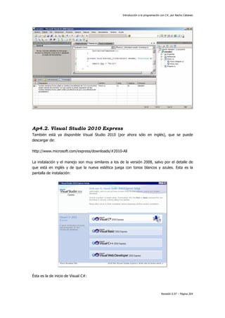 Introducción a la programación con C#, por Nacho Cabanes
Revisión 0.97 – Página 264
Ap4.2. Visual Studio 2010 Express
También está ya disponible Visual Studio 2010 (por ahora sólo en inglés), que se puede
descargar de:
http://www.microsoft.com/express/downloads/#2010-All
La instalación y el manejo son muy similares a los de la versión 2008, salvo por el detalle de
que está en inglés y de que la nueva estética juega con tonos blancos y azules. Esta es la
pantalla de instalación:
Ésta es la de inicio de Visual C#:
 