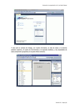 Introducción a la programación con C#, por Nacho Cabanes
Revisión 0.97 – Página 265
Y esta sería la ventana de trabajo, con nuestro formulario, la vista de clases a la derecha
(solution explorer), el cuadro de herramientas a la izquierda (toolbox), y las propiedades de
cada componente (properties) en la parte inferior derecha:
 