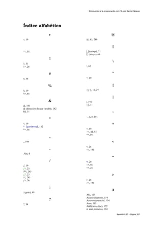 Introducción a la programación con C#, por Nacho Cabanes
Revisión 0.97 – Página 267
Índice alfabético
r
-, 19
--, 55
!
!, 31
!=, 28
#
#, 58
%
%, 19
%=, 56
&
&, 191
& (dirección de una variable, 182
&&, 31
*
*, 19
* (punteros), 182
*=, 56
,
,, 199
.
.Net, 8
/
/, 19
/*, 23
/**, 245
//, 23
///, 245
/=, 56
:
: (goto), 49
?
?, 34
@
@, 63, 246
[
[,] (arrays), 71
[] (arrays), 66

, 62
^
^, 191
{
{ y }, 11, 27
|
|, 191
||, 31
~
~, 125, 191
+
+, 19
++, 42, 55
+=, 56
<
<, 28
<<, 191
=
=, 20
-=, 56
==, 28
>
>, 28
>>, 191
A
Abs, 105
Acceso aleatorio, 154
Acceso secuencial, 154
Acos, 105
Add (ArrayList), 172
al azar, números, 104
 