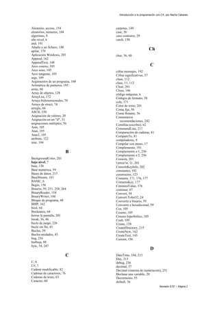 Introducción a la programación con C#, por Nacho Cabanes
Revisión 0.97 – Página 2
Aleatorio, acceso, 154
aleatorios, números, 104
algoritmo, 9
alto nivel, 6
and, 191
Añadir a un fichero, 148
apilar, 170
Aplicación Windows, 203
Append, 162
AppendText, 148
Arco coseno, 105
Arco seno, 105
Arco tangente, 105
args, 109
Argumentos de un programa, 108
Aritmética de punteros, 185
array, 66
Array de objetos, 128
ArrayList, 172
Arrays bidimensionales, 70
Arrays de struct, 74
arreglo, 66
ASCII, 250
Asignación de valores, 20
Asignación en un "if", 31
asignaciones múltiples, 56
Asin, 105
Atan, 105
Atan2, 105
atributo, 122
azar, 104
B
BackgroundColor, 201
bajo nivel, 7
base, 136
Base numérica, 59
Bases de datos, 217
BaseStream, 161
BASIC, 6
Begin, 156
Binario, 59, 251, 258, 264
BinaryReader, 154
BinaryWriter, 160
Bloque de programa, 44
BMP, 162
bool, 64
Booleanos, 64
borrar la pantalla, 201
break, 36, 46
bucle de juego, 226
bucle sin fin, 43
Bucles, 39
Bucles anidados, 43
bug, 236
burbuja, 88
byte, 54, 247
C
C, 6
C#, 7
Cadena modificable, 82
Cadenas de caracteres, 76
Cadenas de texto, 63
Carácter, 60
carpetas, 149
case, 36
caso contrario, 29
catch, 150
Ch
char, 36, 60
C
cifrar mensajes, 192
Cifras significativas, 57
clase, 112
class, 11, 112
Clear, 201
Close, 146
código máquina, 6
Códigos de formato, 58
cola, 171
Color de texto, 201
Coma fija, 56
Coma flotante, 56
Comentarios
recomendaciones, 242
Comillas (escribir), 62
CommandLine, 217
Comparación de cadenas, 81
CompareTo, 81
compiladores, 8
Compilar con mono, 17
Complemento, 191
Complemento a 1, 256
Complemento a 2, 256
Consola, 201
Console, 11, 201
ConsoleKeyInfo, 202
constantes, 192
constructor, 123
Contains, 171, 176, 177
ContainsKey, 177
ContainsValue, 176
continue, 47
Convert, 54
Convert.ToInt32, 24
Convertir a binario, 59
Convertir a hexadecimal, 59
Cos, 105
Coseno, 105
Coseno hiperbólico, 105
Cosh, 105
Create, 158
CreateDirectory, 215
CreateNew, 162
CreateText, 145
Current, 156
D
DateTime, 104, 213
Day, 213
debug, 236
decimal, 57
Decimal (sistema de numeración), 251
Declarar una variable, 20
Decremento, 55
default, 36
 