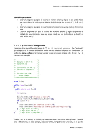 Introducción a la programación con C#, por Nacho Cabanes
Revisión 0.97 – Página 27
Ejercicios propuestos:
Crear un programa que pida al usuario un número entero y diga si es par (pista: habrá
que comprobar si el resto que se obtiene al dividir entre dos es cero: if (x % 2 == 0)
…).
Crear un programa que pida al usuario dos números enteros y diga cual es el mayor de
ellos.
Crear un programa que pida al usuario dos números enteros y diga si el primero es
múltiplo del segundo (pista: igual que antes, habrá que ver si el resto de la división es
cero: a % b == 0).
2.1.2. if y sentencias compuestas
Habíamos dicho que el formato básico de "if" es if (condición) sentencia; Esa "sentencia"
que se ejecuta si se cumple la condición puede ser una sentencia simple o una compuesta. Las
sentencias compuestas se forman agrupando varias sentencias simples entre llaves ( { y } ),
como en este ejemplo:
/*---------------------------*/
/* Ejemplo en C# nº 6: */
/* ejemplo06.cs */
/* */
/* Condiciones con if (2) */
/* Sentencias compuestas */
/* */
/* Introduccion a C#, */
/* Nacho Cabanes */
/*---------------------------*/
using System;
public class Ejemplo06
{
public static void Main()
{
int numero;
Console.WriteLine("Introduce un número");
numero = Convert.ToInt32(Console.ReadLine());
if (numero > 0)
{
Console.WriteLine("El número es positivo.");
Console.WriteLine("Recuerde que también puede usar negativos.");
} /* Aquí acaba el "if" */
} /* Aquí acaba "Main" */
} /* Aquí acaba "Ejemplo06" */
En este caso, si el número es positivo, se hacen dos cosas: escribir un texto y luego... ¡escribir
otro! (Claramente, en este ejemplo, esos dos "WriteLine" podrían ser uno solo, en el que los
 