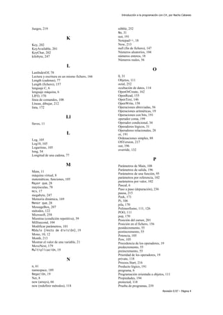 Introducción a la programación con C#, por Nacho Cabanes
Revisión 0.97 – Página 4
Juegos, 219
K
Key, 202
KeyAvailable, 201
KeyChar, 202
kilobyte, 247
L
LastIndexOf, 78
Lectura y escritura en un mismo fichero, 166
Length (cadenas), 77
Length (fichero), 157
lenguaje C, 6
lenguaje máquina, 6
LIFO, 170
línea de comandos, 108
Líneas, dibujar, 212
lista, 172
Ll
llaves, 11
L
Log, 105
Log10, 105
Logaritmo, 105
long, 54
Longitud de una cadena, 77
M
Main, 11
máquina virtual, 8
matemáticas, funciones, 105
Mayor que, 28
mayúsculas, 78
mcs, 17
megabyte, 247
Memoria dinámica, 169
Menor que, 28
MessageBox, 207
métodos, 122
Microsoft, 258
Mientras (condición repetitiva), 39
Millisecond, 104
Modificar parámetros, 101
Módulo (resto de división), 19
Mono, 10, 12
Month, 213
Mostrar el valor de una variable, 21
MoveNext, 179
Multiplicación, 19
N
n, 61
namespace, 189
Negación, 19
Net, 8
new (arrays), 66
new (redefinir métodos), 118
nibble, 252
No, 31
not, 191
Notepad++, 18
Now, 213
null (fin de fichero), 147
Números aleatorios, 104
números enteros, 18
Números reales, 56
O
O, 31
Objetos, 111
octal, 252
ocultación de datos, 114
OpenOrCreate, 162
OpenRead, 155
OpenText, 146
OpenWrite, 158
Operaciones abreviadas, 56
Operaciones aritméticas, 19
Operaciones con bits, 191
operador coma, 199
Operador condicional, 34
Operadores lógicos, 31
Operadores relacionales, 28
or, 191
Ordenaciones simples, 88
OSVersion, 217
out, 196
override, 132
P
Parámetros de Main, 108
Parámetros de salida, 196
Parámetros de una función, 95
parámetros por referencia, 102
parámetros por valor, 102
Pascal, 6
Paso a paso (depuración), 236
pausa, 215
Peek, 171
Pi, 106
pila, 170
Polimorfismo, 111, 126
POO, 111
pop, 170
Posición del cursor, 201
Posición en el fichero, 156
postdecremento, 55
postincremento, 55
Potencia, 105
Pow, 105
Precedencia de los operadores, 19
predecremento, 55
preincremento, 55
Prioridad de los operadores, 19
private, 118
Process.Start, 216
Producto lógico, 191
programa, 6
Programación orientada a objetos, 111
Propiedades, 194
protected, 118
Prueba de programas, 239
 