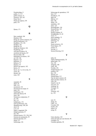 Introducción a la programación con C#, por Nacho Cabanes
Revisión 0.97 – Página 5
Pseudocódigo, 9
public, 11, 117
public (struct), 73
Punteros, 169, 182
Punto Net, 8
Puntos de ruptura, 238
push, 170
Q
Queue, 171
R
Raíz cuadrada, 106
Random, 104
Rango de valores (enteros), 54
Read (FileStream), 155
ReadByte, 155, 156
Readkey, 201
ReadLine, 24
ReadLine (fichero), 146
ReadString, 155
real (tipo de datos), 56
recolector de basura, 187
Recursividad, 106
Redondear un número, 105
ref, 102, 196
Registro, 153
Registros, 73
Remove, 79
Replace, 79
Reserva de espacio, 185
Resta, 19
Resto de la división, 19
return, 96
Round, 105
rutas, 149
S
sangrado, 28
sbyte, 54
SDL, 219
secuencial, 154
Secuencias de escape, 61
Seek, 156
SeekOrigin, 156
Selección directa, 88
Seno, 106
Sentencias compuestas, 27
set, 194
Set, 114
SetByIndex, 176
SetCursorPosition, 201
SharpDevelop, 140, 203
short, 54
si no, 29
Signo y magnitud, 256
Simple precisión, 57
Sin, 106
Sistema binario, 251, 258, 264
Sistema de numeración, 59
Sistema decimal, 251
Sleep, 215
Sobrecarga, 126
Sobrecarga de operadores, 139
Sort, 172
SortedList, 175
Split, 80
SQLite, 217
Sqrt, 106
Stack, 170
stackalloc, 185
static, 122
StreamReader, 146
StreamWriter, 145
string, 38, 63
String.Compare, 81
StringBuilder, 81, 82
struct, 73
struct anidados, 75
Subcadena, 78
Substring, 78
Suma, 19
Suma exclusiva, 191
Suma lógica, 191
switch, 35
System, 11
System.Drawing, 212
T
tabla, 66
Tablas bidimensionales, 70
tablas hash, 176
Tan, 106
Tangente, 106
Tanh, 106
Teclado, 201
Temporización, 213
terabyte, 247
this, 138
Thread, 215
Thread.Sleep, 215
Tipo de datos carácter, 60
Tipos de datos enteros, 54
Title, 201
ToInt32, 24, 54
ToLower, 78
ToString, 58
ToUpper, 78
true, 64
Truncate, 162
try, 150
U
uint, 54
ulong, 54
UML, 121
Unicode, 250
unsafe, 182
ushort, 54
using, 24
V
Valor absoluto, 105
Valor devuelto por una función, 96
Variables, 20
Variables globales, 98
 