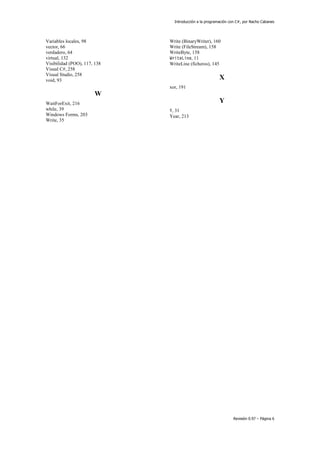 Introducción a la programación con C#, por Nacho Cabanes
Revisión 0.97 – Página 6
Variables locales, 98
vector, 66
verdadero, 64
virtual, 132
Visibilidad (POO), 117, 138
Visual C#, 258
Visual Studio, 258
void, 93
W
WaitForExit, 216
while, 39
Windows Forms, 203
Write, 35
Write (BinaryWriter), 160
Write (FileStream), 158
WriteByte, 158
WriteLine, 11
WriteLine (ficheros), 145
X
xor, 191
Y
Y, 31
Year, 213
 