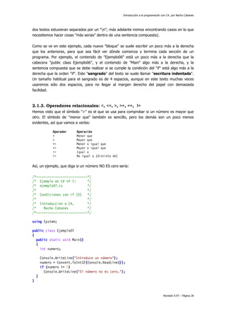 Introducción a la programación con C#, por Nacho Cabanes
Revisión 0.97 – Página 28
dos textos estuvieran separados por un "n"; más adelante iremos encontrando casos en lo que
necesitemos hacer cosas "más serias" dentro de una sentencia compuesta).
Como se ve en este ejemplo, cada nuevo "bloque" se suele escribir un poco más a la derecha
que los anteriores, para que sea fácil ver dónde comienza y termina cada sección de un
programa. Por ejemplo, el contenido de "Ejemplo06" está un poco más a la derecha que la
cabecera "public class Ejemplo06", y el contenido de "Main" algo más a la derecha, y la
sentencia compuesta que se debe realizar si se cumple la condición del "if" está algo más a la
derecha que la orden "if". Este "sangrado" del texto se suele llamar "escritura indentada".
Un tamaño habitual para el sangrado es de 4 espacios, aunque en este texto muchas veces
usaremos sólo dos espacios, para no llegar al margen derecho del papel con demasiada
facilidad.
2.1.3. Operadores relacionales: <, <=, >, >=, ==, !=
Hemos visto que el símbolo ">" es el que se usa para comprobar si un número es mayor que
otro. El símbolo de "menor que" también es sencillo, pero los demás son un poco menos
evidentes, así que vamos a verlos:
Operador Operación
< Menor que
> Mayor que
<= Menor o igual que
>= Mayor o igual que
== Igual a
!= No igual a (distinto de)
Así, un ejemplo, que diga si un número NO ES cero sería:
/*---------------------------*/
/* Ejemplo en C# nº 7: */
/* ejemplo07.cs */
/* */
/* Condiciones con if (3) */
/* */
/* Introduccion a C#, */
/* Nacho Cabanes */
/*---------------------------*/
using System;
public class Ejemplo07
{
public static void Main()
{
int numero;
Console.WriteLine("Introduce un número");
numero = Convert.ToInt32(Console.ReadLine());
if (numero != 0)
Console.WriteLine("El número no es cero.");
}
}
 