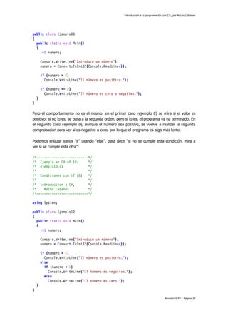 Introducción a la programación con C#, por Nacho Cabanes
Revisión 0.97 – Página 30
public class Ejemplo09
{
public static void Main()
{
int numero;
Console.WriteLine("Introduce un número");
numero = Convert.ToInt32(Console.ReadLine());
if (numero > 0)
Console.WriteLine("El número es positivo.");
if (numero <= 0)
Console.WriteLine("El número es cero o negativo.");
}
}
Pero el comportamiento no es el mismo: en el primer caso (ejemplo 8) se mira si el valor es
positivo; si no lo es, se pasa a la segunda orden, pero si lo es, el programa ya ha terminado. En
el segundo caso (ejemplo 9), aunque el número sea positivo, se vuelve a realizar la segunda
comprobación para ver si es negativo o cero, por lo que el programa es algo más lento.
Podemos enlazar varios "if" usando "else", para decir "si no se cumple esta condición, mira a
ver si se cumple esta otra":
/*---------------------------*/
/* Ejemplo en C# nº 10: */
/* ejemplo10.cs */
/* */
/* Condiciones con if (6) */
/* */
/* Introduccion a C#, */
/* Nacho Cabanes */
/*---------------------------*/
using System;
public class Ejemplo10
{
public static void Main()
{
int numero;
Console.WriteLine("Introduce un número");
numero = Convert.ToInt32(Console.ReadLine());
if (numero > 0)
Console.WriteLine("El número es positivo.");
else
if (numero < 0)
Console.WriteLine("El número es negativo.");
else
Console.WriteLine("El número es cero.");
}
}
 