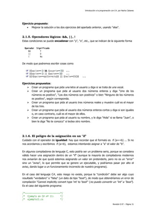 Introducción a la programación con C#, por Nacho Cabanes
Revisión 0.97 – Página 31
Ejercicio propuesto:
• Mejorar la solución a los dos ejercicios del apartado anterior, usando "else".
2.1.5. Operadores lógicos: &&, ||, !
Estas condiciones se puede encadenar con "y", "o", etc., que se indican de la siguiente forma
Operador Significado
&& Y
|| O
! No
De modo que podremos escribir cosas como
if ((opcion==1) && (usuario==2)) ...
if ((opcion==1) || (opcion==3)) ...
if ((!(opcion==opcCorrecta)) || (tecla==ESC)) ...
Ejercicios propuestos:
Crear un programa que pida una letra al usuario y diga si se trata de una vocal.
Crear un programa que pida al usuario dos números enteros y diga "Uno de los
números es positivo", "Los dos números son positivos" o bien "Ninguno de los números
es positivo", según corresponda.
Crear un programa que pida al usuario tres números reales y muestre cuál es el mayor
de los tres.
Crear un programa que pida al usuario dos números enteros cortos y diga si son iguales
o, en caso contrario, cuál es el mayor de ellos.
Crear un programa que pida al usuario su nombre, y le diga "Hola" si se llama "Juan", o
bien le diga "No te conozco" si teclea otro nombre.
2.1.6. El peligro de la asignación en un "if"
Cuidado con el operador de igualdad: hay que recordar que el formato es if (a==b) ... Si no
nos acordamos y escribimos if (a=b), estamos intentando asignar a "a" el valor de "b".
En algunos compiladores de lenguaje C, esto podría ser un problema serio, porque se considera
válido hacer una asignación dentro de un "if" (aunque la mayoría de compiladores modernos
nos avisarían de que quizá estemos asignando un valor sin pretenderlo, pero no es un "error"
sino un "aviso", lo que permite que se genere un ejecutable, y podríamos pasar por alto el
aviso, dando lugar a un funcionamiento incorrecto de nuestro programa).
En el caso del lenguaje C#, este riesgo no existe, porque la "condición" debe ser algo cuyo
resultado "verdadero" o "falso" (un dato de tipo "bool"), de modo que obtendríamos un error de
compilación "Cannot implicitly convert type 'int' to 'bool'" (no puedo convertir un "int" a "bool").
Es el caso del siguiente programa:
/*---------------------------*/
/* Ejemplo en C# nº 11: */
/* ejemplo11.cs */
 