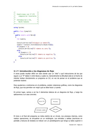Introducción a la programación con C#, por Nacho Cabanes
Revisión 0.97 – Página 32
/* */
/* Condiciones con if (7) */
/* comparacion incorrecta */
/* */
/* Introduccion a C#, */
/* Nacho Cabanes */
/*---------------------------*/
using System;
public class Ejemplo11
{
public static void Main()
{
int numero;
Console.WriteLine("Introduce un número");
numero = Convert.ToInt32(Console.ReadLine());
if (numero = 0)
Console.WriteLine("El número es cero.");
else
if (numero < 0)
Console.WriteLine("El número es negativo.");
else
Console.WriteLine("El número es positivo.");
}
}
2.1.7. Introducción a los diagramas de flujo
A veces puede resultar difícil ver claro donde usar un "else" o qué instrucciones de las que
siguen a un "if" deben ir entre llaves y cuales no. Generalmente la dificultad está en el hecho de
intentar teclear directamente un programa en C#, en vez de pensar en el problema que se
pretende resolver.
Para ayudarnos a centrarnos en el problema, existen notaciones gráficas, como los diagramas
de flujo, que nos permiten ver mejor qué se debe hacer y cuando.
En primer lugar, vamos a ver los 4 elementos básicos de un diagrama de flujo, y luego los
aplicaremos a un caso concreto.
El inicio o el final del programa se indica dentro de un círculo. Los procesos internos, como
realizar operaciones, se encuadran en un rectángulo. Las entradas y salidas (escrituras en
pantalla y lecturas de teclado) se indican con un paralelogramo que tenga su lados superior e
 