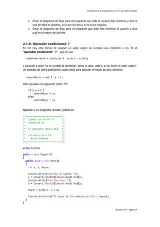 Introducción a la programación con C#, por Nacho Cabanes
Revisión 0.97 – Página 34
Crear el diagrama de flujo para el programa que pide al usuario dos números y dice si
uno de ellos es positivo, si lo son los dos o si no lo es ninguno.
Crear el diagrama de flujo para el programa que pide tres números al usuario y dice
cuál es el mayor de los tres.
2.1.8. Operador condicional: ?
En C# hay otra forma de asignar un valor según se cumpla una condición o no. Es el
"operador condicional" ? : que se usa
nombreVariable = condicion ? valor1 : valor2;
y equivale a decir "si se cumple la condición, toma el valor valor1; si no, toma el valor valor2".
Un ejemplo de cómo podríamos usarlo sería para calcular el mayor de dos números:
numeroMayor = a>b ? a : b;
esto equivale a la siguiente orden "if":
if ( a > b )
numeroMayor = a;
else
numeroMayor = b;
Aplicado a un programa sencillo, podría ser
/*---------------------------*/
/* Ejemplo en C# nº 12: */
/* ejemplo12.cs */
/* */
/* El operador condicional */
/* */
/* Introduccion a C#, */
/* Nacho Cabanes */
/*---------------------------*/
using System;
public class Ejemplo12
{
public static void Main()
{
int a, b, mayor;
Console.Write("Escriba un número: ");
a = Convert.ToInt32(Console.ReadLine());
Console.Write("Escriba otro: ");
b = Convert.ToInt32(Console.ReadLine());
mayor = (a>b) ? a : b;
Console.WriteLine("El mayor de los números es {0}.", mayor);
}
}
 