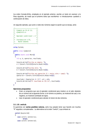 Introducción a la programación con C#, por Nacho Cabanes
Revisión 0.97 – Página 35
(La orden Console.Write, empleada en el ejemplo anterior, escribe un texto sin avanzar a la
línea siguiente, de modo que el próximo texto que escribamos –o introduzcamos- quedará a
continuación de éste).
Un segundo ejemplo, que sume o reste dos números según la opción que se escoja, sería:
/*---------------------------*/
/* Ejemplo en C# nº 13: */
/* ejemplo13.cs */
/* */
/* Operador condicional - 2 */
/* */
/* Introduccion a C#, */
/* Nacho Cabanes */
/*---------------------------*/
using System;
public class Ejemplo13
{
public static void Main()
{
int a, b, operacion, resultado;
Console.Write("Escriba un número: ");
a = Convert.ToInt32(Console.ReadLine());
Console.Write("Escriba otro: ");
b = Convert.ToInt32(Console.ReadLine());
Console.Write("Escriba una operación (1 = resta; otro = suma): ");
operacion = Convert.ToInt32(Console.ReadLine());
resultado = (operacion == 1) ? a-b : a+b;
Console.WriteLine("El resultado es {0}.n", resultado);
}
}
Ejercicios propuestos:
• Crear un programa que use el operador condicional para mostrar un el valor absoluto
de un número de la siguiente forma: si el número es positivo, se mostrará tal cual; si es
negativo, se mostrará cambiado de signo.
• Usar el operador condicional para calcular el menor de dos números.
2.1.10. switch
Si queremos ver varios posibles valores, sería muy pesado tener que hacerlo con muchos
"if" seguidos o encadenados. La alternativa es la orden "switch", cuya sintaxis es
switch (expresión)
{
case valor1: sentencia1;
break;
case valor2: sentencia2;
 