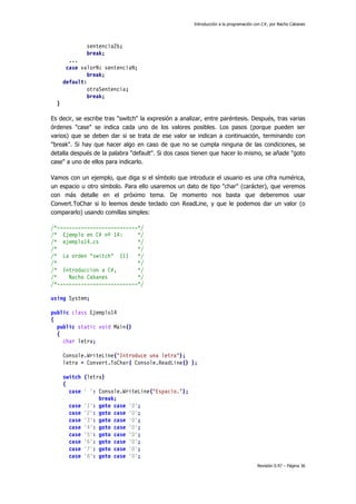 Introducción a la programación con C#, por Nacho Cabanes
Revisión 0.97 – Página 36
sentencia2b;
break;
...
case valorN: sentenciaN;
break;
default:
otraSentencia;
break;
}
Es decir, se escribe tras "switch" la expresión a analizar, entre paréntesis. Después, tras varias
órdenes "case" se indica cada uno de los valores posibles. Los pasos (porque pueden ser
varios) que se deben dar si se trata de ese valor se indican a continuación, terminando con
"break". Si hay que hacer algo en caso de que no se cumpla ninguna de las condiciones, se
detalla después de la palabra "default". Si dos casos tienen que hacer lo mismo, se añade "goto
case" a uno de ellos para indicarlo.
Vamos con un ejemplo, que diga si el símbolo que introduce el usuario es una cifra numérica,
un espacio u otro símbolo. Para ello usaremos un dato de tipo "char" (carácter), que veremos
con más detalle en el próximo tema. De momento nos basta que deberemos usar
Convert.ToChar si lo leemos desde teclado con ReadLine, y que le podemos dar un valor (o
compararlo) usando comillas simples:
/*---------------------------*/
/* Ejemplo en C# nº 14: */
/* ejemplo14.cs */
/* */
/* La orden "switch" (1) */
/* */
/* Introduccion a C#, */
/* Nacho Cabanes */
/*---------------------------*/
using System;
public class Ejemplo14
{
public static void Main()
{
char letra;
Console.WriteLine("Introduce una letra");
letra = Convert.ToChar( Console.ReadLine() );
switch (letra)
{
case ' ': Console.WriteLine("Espacio.");
break;
case '1': goto case '0';
case '2': goto case '0';
case '3': goto case '0';
case '4': goto case '0';
case '5': goto case '0';
case '6': goto case '0';
case '7': goto case '0';
case '8': goto case '0';
 