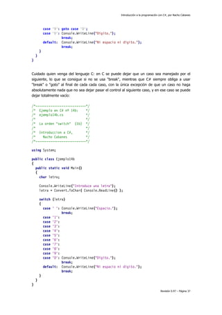 Introducción a la programación con C#, por Nacho Cabanes
Revisión 0.97 – Página 37
case '9': goto case '0';
case '0': Console.WriteLine("Dígito.");
break;
default: Console.WriteLine("Ni espacio ni dígito.");
break;
}
}
}
Cuidado quien venga del lenguaje C: en C se puede dejar que un caso sea manejado por el
siguiente, lo que se consigue si no se usa "break", mientras que C# siempre obliga a usar
"break" o "goto" al final de cada cada caso, con la única excepción de que un caso no haga
absolutamente nada que no sea dejar pasar el control al siguiente caso, y en ese caso se puede
dejar totalmente vacío:
/*---------------------------*/
/* Ejemplo en C# nº 14b: */
/* ejemplo14b.cs */
/* */
/* La orden "switch" (1b) */
/* */
/* Introduccion a C#, */
/* Nacho Cabanes */
/*---------------------------*/
using System;
public class Ejemplo14b
{
public static void Main()
{
char letra;
Console.WriteLine("Introduce una letra");
letra = Convert.ToChar( Console.ReadLine() );
switch (letra)
{
case ' ': Console.WriteLine("Espacio.");
break;
case '1':
case '2':
case '3':
case '4':
case '5':
case '6':
case '7':
case '8':
case '9':
case '0': Console.WriteLine("Dígito.");
break;
default: Console.WriteLine("Ni espacio ni dígito.");
break;
}
}
}
 