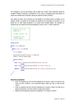 Introducción a la programación con C#, por Nacho Cabanes
Revisión 0.97 – Página 38
En el lenguaje C, que es más antiguo, sólo se podía usar "switch" para comprobar valores de
variables "simples" (numéricas y caracteres); en C#, que es un lenguaje más evolucionado, se
puede usar también para comprobar valores de cadenas de texto ("strings").
Una cadena de texto, como veremos con más detalle en el próximo tema, se declara con la
palabra "string", se puede leer de teclado con ReadLine (sin necesidad de convertir) y se le
puede dar un valor desde programa si se indica entre comillas dobles. Por ejemplo, un
programa que nos salude de forma personalizada si somos "Juan" o "Pedro" podría ser:
/*---------------------------*/
/* Ejemplo en C# nº 15: */
/* ejemplo15.cs */
/* */
/* La orden "switch" (2) */
/* */
/* Introduccion a C#, */
/* Nacho Cabanes */
/*---------------------------*/
using System;
public class Ejemplo15
{
public static void Main()
{
string nombre;
Console.WriteLine("Introduce tu nombre");
nombre = Console.ReadLine();
switch (nombre)
{
case "Juan": Console.WriteLine("Bienvenido, Juan.");
break;
case "Pedro": Console.WriteLine("Que tal estas, Pedro.");
break;
default: Console.WriteLine("Procede con cautela, desconocido.");
break;
}
}
}
Ejercicios propuestos:
Crear un programa que lea una letra tecleada por el usuario y diga si se trata de una
vocal, una cifra numérica o una consonante (pista: habrá que usar un dato de tipo
"char").
Crear un programa que lea una letra tecleada por el usuario y diga si se trata de un
signo de puntuación, una cifra numérica o algún otro carácter.
Repetir los dos programas anteriores, empleando "if" en lugar de "switch".
 