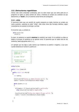 Introducción a la programación con C#, por Nacho Cabanes
Revisión 0.97 – Página 39
2.2. Estructuras repetitivas
Hemos visto cómo comprobar condiciones, pero no cómo hacer que una cierta parte de un
programa se repita un cierto número de veces o mientras se cumpla una condición (lo que
llamaremos un "bucle"). En C# tenemos varias formas de conseguirlo.
2.2.1. while
Si queremos hacer que una sección de nuestro programa se repita mientras se cumpla una
cierta condición, usaremos la orden "while". Esta orden tiene dos formatos distintos, según
comprobemos la condición al principio o al final.
En el primer caso, su sintaxis es
while (condición)
sentencia;
Es decir, la sentencia se repetirá mientras la condición sea cierta. Si la condición es falsa ya
desde un principio, la sentencia no se ejecuta nunca. Si queremos que se repita más de una
sentencia, basta agruparlas entre { y }.
Un ejemplo que nos diga si cada número que tecleemos es positivo o negativo, y que pare
cuando tecleemos el número 0, podría ser:
/*---------------------------*/
/* Ejemplo en C# nº 16: */
/* ejemplo16.cs */
/* */
/* La orden "while" */
/* */
/* Introduccion a C#, */
/* Nacho Cabanes */
/*---------------------------*/
using System;
public class Ejemplo16
{
public static void Main()
{
int numero;
Console.Write("Teclea un número (0 para salir): ");
numero = Convert.ToInt32(Console.ReadLine());
while (numero != 0)
{
if (numero > 0) Console.WriteLine("Es positivo");
else Console.WriteLine("Es negativo");
Console.WriteLine("Teclea otro número (0 para salir): ");
numero = Convert.ToInt32(Console.ReadLine());
}
}
 