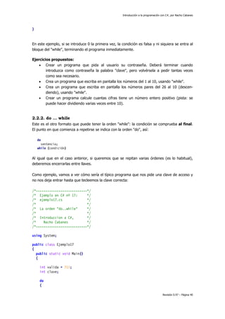 Introducción a la programación con C#, por Nacho Cabanes
Revisión 0.97 – Página 40
}
En este ejemplo, si se introduce 0 la primera vez, la condición es falsa y ni siquiera se entra al
bloque del "while", terminando el programa inmediatamente.
Ejercicios propuestos:
• Crear un programa que pida al usuario su contraseña. Deberá terminar cuando
introduzca como contraseña la palabra "clave", pero volvérsela a pedir tantas veces
como sea necesario.
• Crea un programa que escriba en pantalla los números del 1 al 10, usando "while".
• Crea un programa que escriba en pantalla los números pares del 26 al 10 (descen-
diendo), usando "while".
• Crear un programa calcule cuantas cifras tiene un número entero positivo (pista: se
puede hacer dividiendo varias veces entre 10).
2.2.2. do ... while
Este es el otro formato que puede tener la orden "while": la condición se comprueba al final.
El punto en que comienza a repetirse se indica con la orden "do", así:
do
sentencia;
while (condición)
Al igual que en el caso anterior, si queremos que se repitan varias órdenes (es lo habitual),
deberemos encerrarlas entre llaves.
Como ejemplo, vamos a ver cómo sería el típico programa que nos pide una clave de acceso y
no nos deja entrar hasta que tecleemos la clave correcta:
/*---------------------------*/
/* Ejemplo en C# nº 17: */
/* ejemplo17.cs */
/* */
/* La orden "do..while" */
/* */
/* Introduccion a C#, */
/* Nacho Cabanes */
/*---------------------------*/
using System;
public class Ejemplo17
{
public static void Main()
{
int valida = 711;
int clave;
do
{
 
