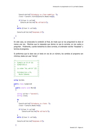 Introducción a la programación con C#, por Nacho Cabanes
Revisión 0.97 – Página 41
Console.Write("Introduzca su clave numérica: ");
clave = Convert.ToInt32(Console.ReadLine());
if (clave != valida)
Console.WriteLine("No válida!n");
}
while (clave != valida);
Console.WriteLine("Aceptada.n");
}
}
En este caso, se comprueba la condición al final, de modo que se nos preguntará la clave al
menos una vez. Mientras que la respuesta que demos no sea la correcta, se nos vuelve a
preguntar. Finalmente, cuando tecleamos la clave correcta, el ordenador escribe "Aceptada" y
termina el programa.
Si preferimos que la clave sea un texto en vez de un número, los cambios al programa son
mínimos, basta con usar "string":
/*---------------------------*/
/* Ejemplo en C# nº 18: */
/* ejemplo18.cs */
/* */
/* La orden "do..while" (2) */
/* */
/* Introduccion a C#, */
/* Nacho Cabanes */
/*---------------------------*/
using System;
public class Ejemplo18
{
public static void Main()
{
string valida = "secreto";
string clave;
do
{
Console.Write("Introduzca su clave: ");
clave = Console.ReadLine();
if (clave != valida)
Console.WriteLine("No válida!n");
}
while (clave != valida);
Console.WriteLine("Aceptada.n");
}
 