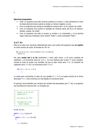 Introducción a la programación con C#, por Nacho Cabanes
Revisión 0.97 – Página 42
}
Ejercicios propuestos:
• Crear un programa que pida números positivos al usuario, y vaya calculando la suma
de todos ellos (terminará cuando se teclea un número negativo o cero).
• Crea un programa que escriba en pantalla los números del 1 al 10, usando "do..while".
• Crea un programa que escriba en pantalla los números pares del 26 al 10 (descen-
diendo), usando "do..while".
• Crea un programa que pida al usuario su nombre y su contraseña, y no le permita
seguir hasta que introduzca como nombre "Pedro" y como contraseña "Peter".
2.2.3. for
Ésta es la orden que usaremos habitualmente para crear partes del programa que se repitan
un cierto número de veces. El formato de "for" es
for (valorInicial; CondiciónRepetición; Incremento)
Sentencia;
Así, para contar del 1 al 10, tendríamos 1 como valor inicial, <=10 como condición de
repetición, y el incremento sería de 1 en 1. Es muy habitual usar la letra "i" como contador,
cuando se trata de tareas muy sencillas, así que el valor inicial sería "i=1", la condición de
repetición sería "i<=10" y el incremento sería "i=i+1":
for (i=1; i<=10; i=i+1)
...
La orden para incrementar el valor de una variable ("i = i+1") se puede escribir de la forma
abreviada "i++", como veremos con más detalle en el próximo tema.
En general, será preferible usar nombres de variable más descriptivos que "i". Así, un programa
que escribiera los números del 1 al 10 podría ser:
/*---------------------------*/
/* Ejemplo en C# nº 19: */
/* ejemplo19.cs */
/* */
/* Uso básico de "for" */
/* */
/* Introduccion a C#, */
/* Nacho Cabanes */
/*---------------------------*/
using System;
public class Ejemplo19
{
public static void Main()
{
int contador;
 