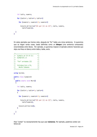 Introducción a la programación con C#, por Nacho Cabanes
Revisión 0.97 – Página 44
int tabla, numero;
for (tabla=1; tabla<=5; tabla++)
for (numero=1; numero<=10; numero++)
Console.WriteLine("{0} por {1} es {2}", tabla, numero,
tabla*numero);
}
}
En estos ejemplos que hemos visto, después de "for" había una única sentencia. Si queremos
que se hagan varias cosas, basta definirlas como un bloque (una sentencia compuesta)
encerrándolas entre llaves. Por ejemplo, si queremos mejorar el ejemplo anterior haciendo que
deje una línea en blanco entre tabla y tabla, sería:
/*---------------------------*/
/* Ejemplo en C# nº 21: */
/* ejemplo21.cs */
/* */
/* "for" anidados (2) */
/* */
/* Introduccion a C#, */
/* Nacho Cabanes */
/*---------------------------*/
using System;
public class Ejemplo21
{
public static void Main()
{
int tabla, numero;
for (tabla=1; tabla<=5; tabla++)
{
for (numero=1; numero<=10; numero++)
Console.WriteLine("{0} por {1} es {2}", tabla, numero,
tabla*numero);
Console.WriteLine();
}
}
}
Para "contar" no necesariamente hay que usar números. Por ejemplo, podemos contar con
letras así:
 