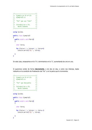 Introducción a la programación con C#, por Nacho Cabanes
Revisión 0.97 – Página 45
/*---------------------------*/
/* Ejemplo en C# nº 22: */
/* ejemplo22.cs */
/* */
/* "for" que usa "char" */
/* */
/* Introduccion a C#, */
/* Nacho Cabanes */
/*---------------------------*/
using System;
public class Ejemplo22
{
public static void Main()
{
char letra;
for (letra='a'; letra<='z'; letra++)
Console.Write("{0} ", letra);
}
}
En este caso, empezamos en la "a" y terminamos en la "z", aumentando de uno en uno.
Si queremos contar de forma decreciente, o de dos en dos, o como nos interese, basta
indicarlo en la condición de finalización del "for" y en la parte que lo incrementa:
/*---------------------------*/
/* Ejemplo en C# nº 23: */
/* ejemplo23.cs */
/* */
/* "for" que descuenta */
/* */
/* Introduccion a C#, */
/* Nacho Cabanes */
/*---------------------------*/
using System;
public class Ejemplo23
{
public static void Main()
{
char letra;
for (letra='z'; letra>='a'; letra--)
Console.Write("{0} ", letra);
}
}
 