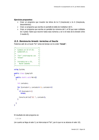 Introducción a la programación con C#, por Nacho Cabanes
Revisión 0.97 – Página 46
Ejercicios propuestos:
Crear un programa que muestre las letras de la Z (mayúscula) a la A (mayúscula,
descendiendo).
Crear un programa que escriba en pantalla la tabla de multiplicar del 5.
Crear un programa que escriba en pantalla los números del 1 al 50 que sean múltiplos
de 3 (pista: habrá que recorrer todos esos números y ver si el resto de la división entre
3 resulta 0).
2.3. Sentencia break: termina el bucle
Podemos salir de un bucle "for" antes de tiempo con la orden "break":
/*---------------------------*/
/* Ejemplo en C# nº 24: */
/* ejemplo24.cs */
/* */
/* "for" interrumpido con */
/* "break" */
/* */
/* Introduccion a C#, */
/* Nacho Cabanes */
/*---------------------------*/
using System;
public class Ejemplo24
{
public static void Main()
{
int contador;
for (contador=1; contador<=10; contador++)
{
if (contador==5)
break;
Console.Write("{0} ", contador);
}
}
}
El resultado de este programa es:
1 2 3 4
(en cuanto se llega al valor 5, se interrumpe el "for", por lo que no se alcanza el valor 10).
 